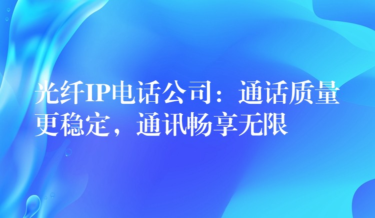  光纖IP電話公司：通話質(zhì)量更穩(wěn)定，通訊暢享無限