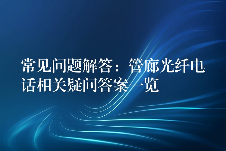  常見問(wèn)題解答：管廊光纖電話相關(guān)疑問(wèn)答案一覽