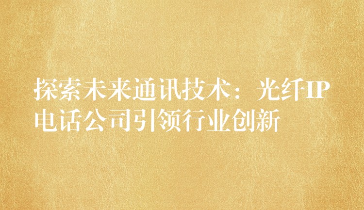  探索未來通訊技術(shù)：光纖IP電話公司引領(lǐng)行業(yè)創(chuàng)新