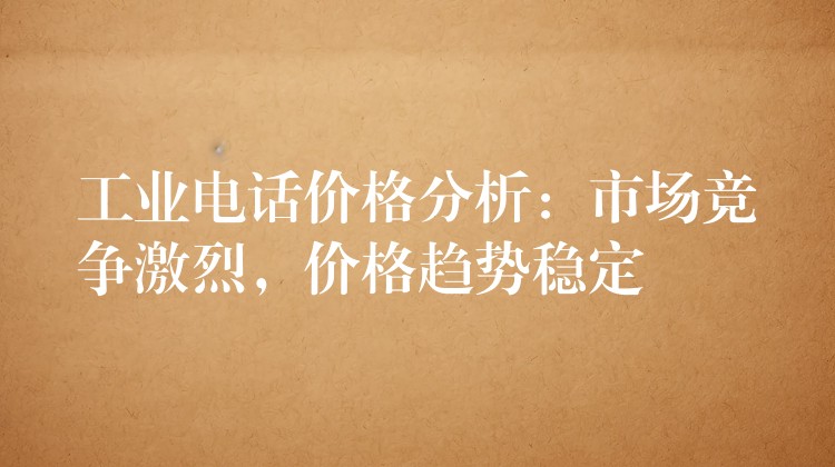  工業(yè)電話價格分析：市場競爭激烈，價格趨勢穩(wěn)定