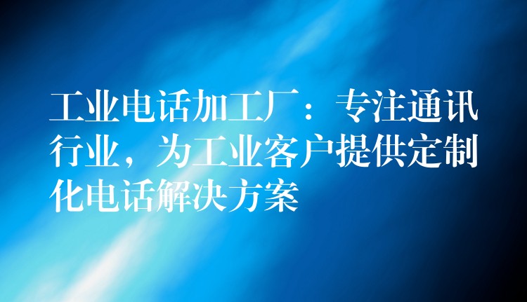  工業(yè)電話加工廠：專注通訊行業(yè)，為工業(yè)客戶提供定制化電話解決方案