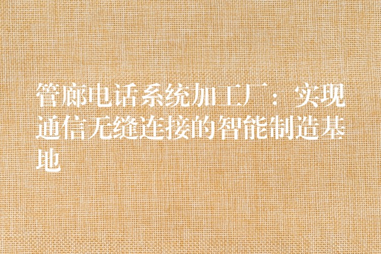  管廊電話系統(tǒng)加工廠：實(shí)現(xiàn)通信無(wú)縫連接的智能制造基地