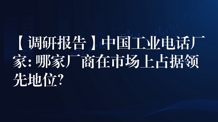 【調(diào)研報(bào)告】中國工業(yè)電話廠家: 哪家廠商在市場上占據(jù)領(lǐng)先地位？