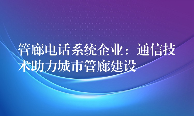  管廊電話系統(tǒng)企業(yè)：通信技術(shù)助力城市管廊建設(shè)