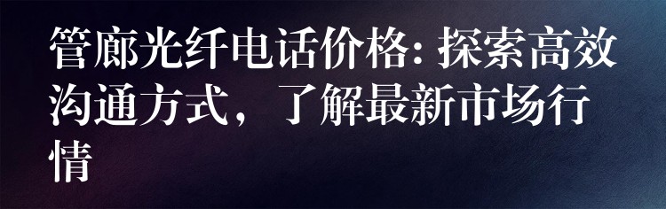  管廊光纖電話價(jià)格: 探索高效溝通方式，了解最新市場行情