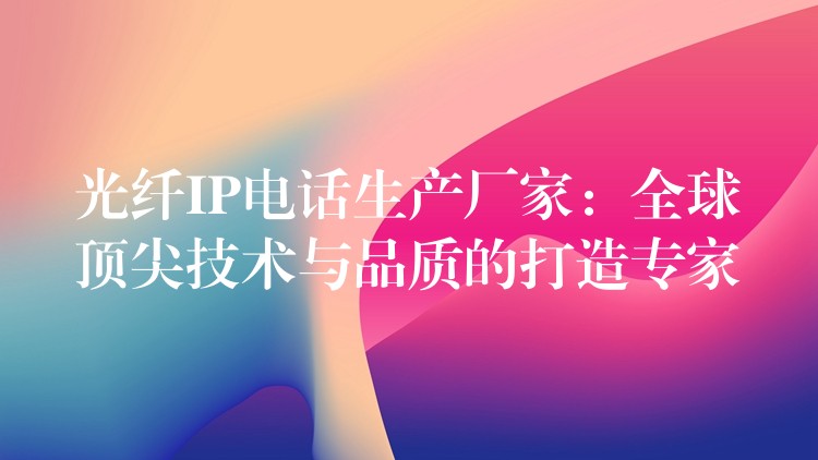  光纖IP電話生產(chǎn)廠家：全球頂尖技術與品質(zhì)的打造專家