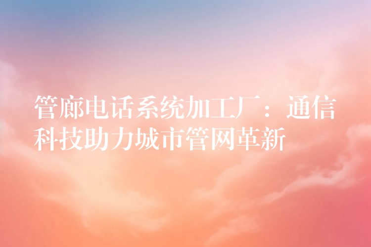 管廊電話系統(tǒng)加工廠：通信科技助力城市管網(wǎng)革新