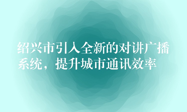  紹興市引入全新的對(duì)講廣播系統(tǒng)，提升城市通訊效率