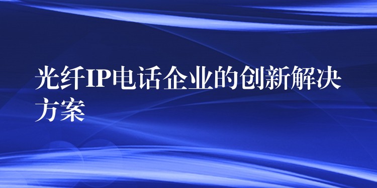光纖IP電話企業(yè)的創(chuàng)新解決方案 光纖IP電話企業(yè)的創(chuàng)新解決方案