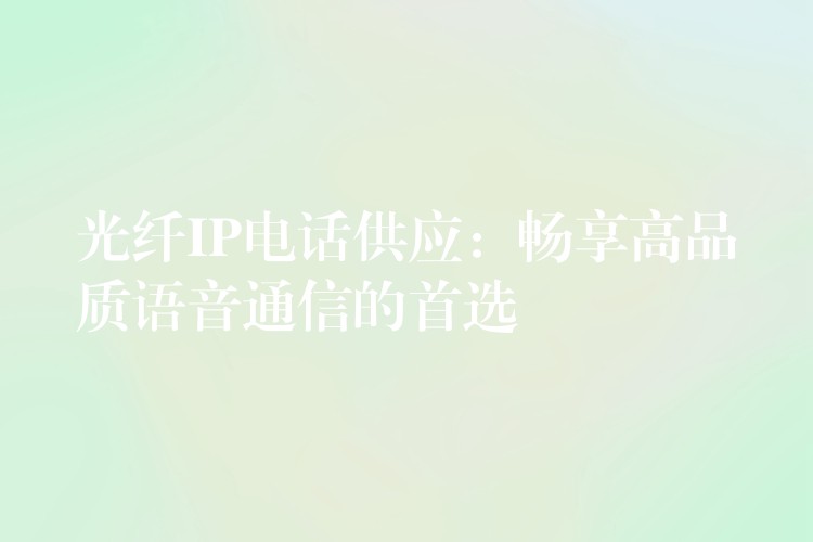  光纖IP電話供應(yīng)：暢享高品質(zhì)語(yǔ)音通信的首選
