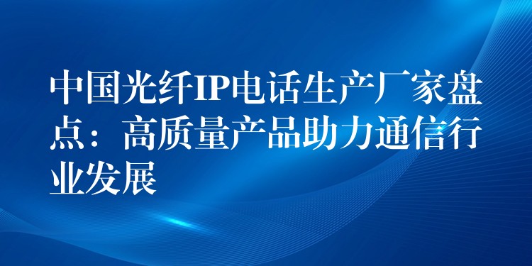  中國光纖IP電話生產(chǎn)廠家盤點(diǎn)：高質(zhì)量產(chǎn)品助力通信行業(yè)發(fā)展