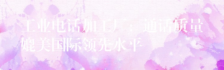 工業(yè)電話(huà)加工廠(chǎng)：通話(huà)質(zhì)量媲美國(guó)際領(lǐng)先水平