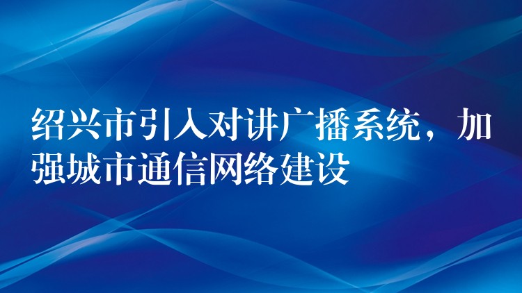  紹興市引入對講廣播系統(tǒng)，加強城市通信網(wǎng)絡建設