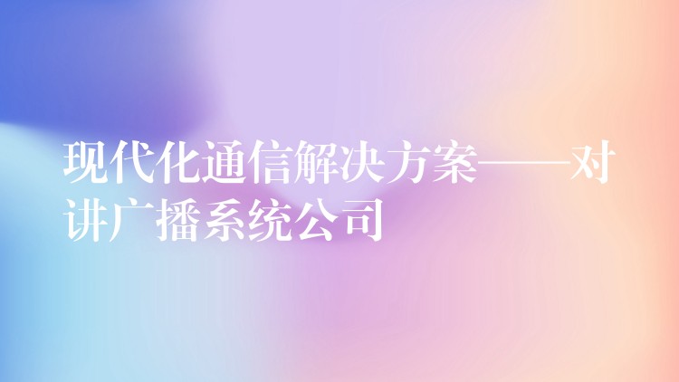 現(xiàn)代化通信解決方案——對講廣播系統(tǒng)公司