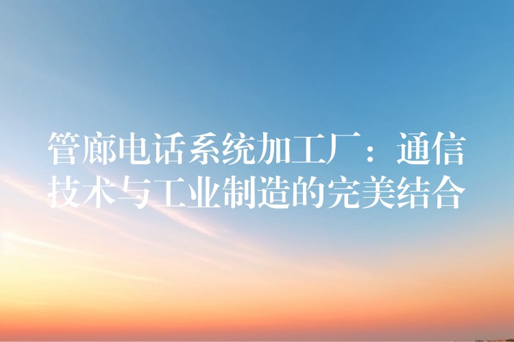 管廊電話系統(tǒng)加工廠：通信技術(shù)與工業(yè)制造的完美結(jié)合