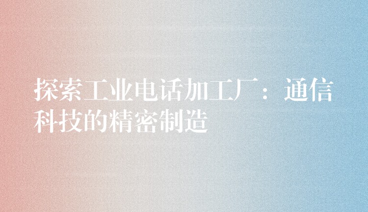 探索工業(yè)電話加工廠:通信科技的精密制造 探索工業(yè)電話加工廠:通信科技的精密制造