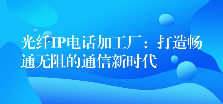 光纖IP電話加工廠:打造暢通無(wú)阻的通信新時(shí)代 光纖IP電話加工廠:打造暢通無(wú)阻的通信新時(shí)代