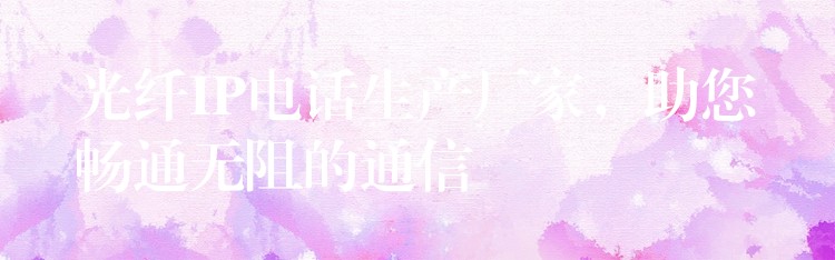  光纖IP電話生產(chǎn)廠家，助您暢通無阻的通信