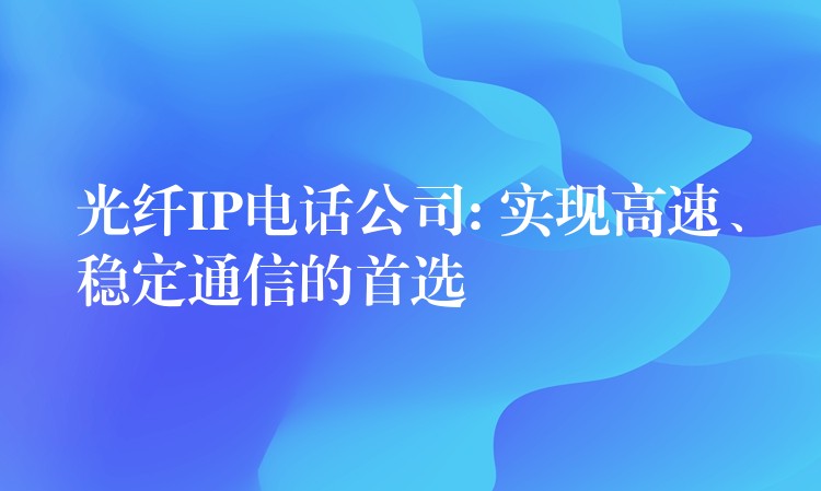  光纖IP電話公司: 實(shí)現(xiàn)高速、穩(wěn)定通信的首選