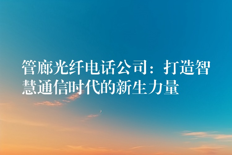 管廊光纖電話公司:打造智慧通信時(shí)代的新生力量 管廊光纖電話公司:打造智慧通信時(shí)代的新生力量