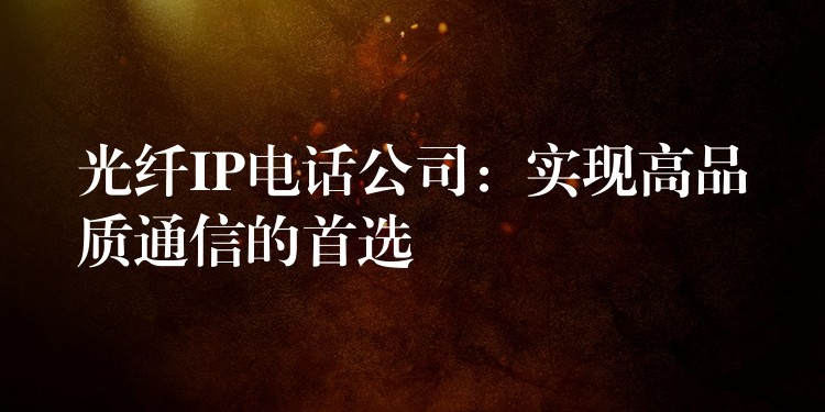 光纖IP電話公司：實現(xiàn)高品質(zhì)通信的首選