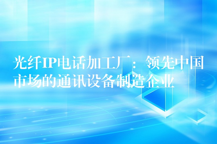 光纖IP電話加工廠：領先中國市場的通訊設備制造企業(yè)