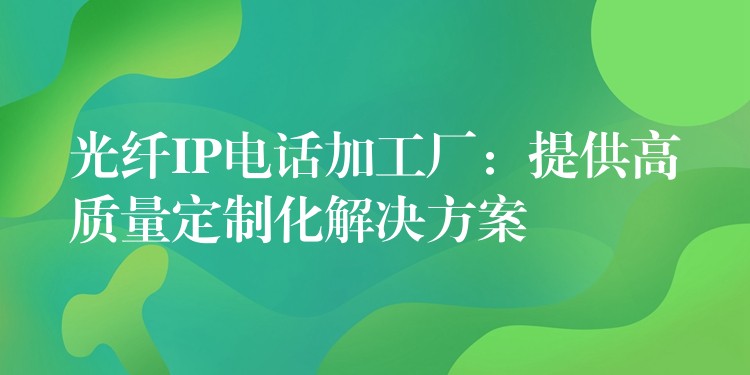 光纖IP電話加工廠：提供高質(zhì)量定制化解決方案