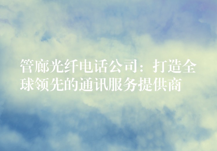 管廊光纖電話公司:打造全球領(lǐng)先的通訊服務(wù)提供商 管廊光纖電話公司:打造全球領(lǐng)先的通訊服務(wù)提供商