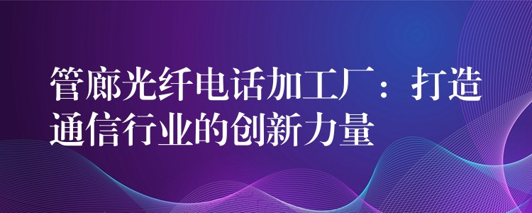 管廊光纖電話加工廠:打造通信行業(yè)的創(chuàng)新力量 管廊光纖電話加工廠:打造通信行業(yè)的創(chuàng)新力量