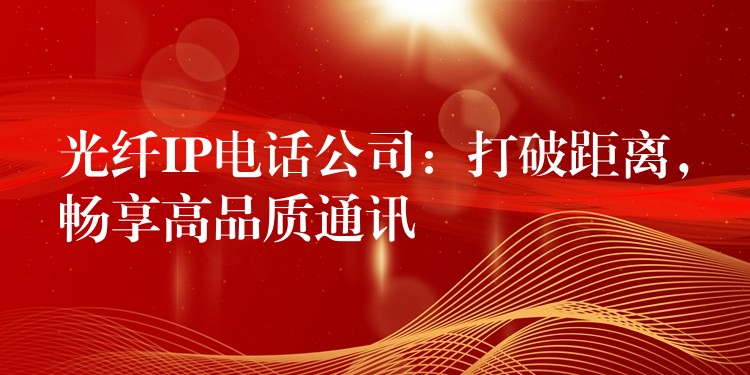 光纖IP電話公司：打破距離，暢享高品質(zhì)通訊