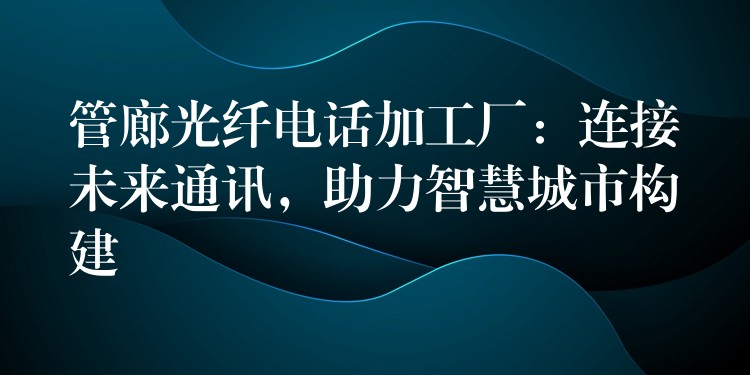 管廊光纖電話加工廠：連接未來通訊，助力智慧城市構(gòu)建