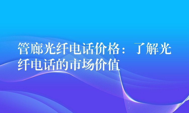 管廊光纖電話價格：了解光纖電話的市場價值