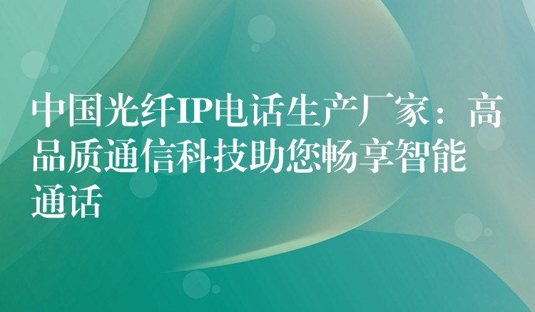 中國(guó)光纖IP電話生產(chǎn)廠家：高品質(zhì)通信科技助您暢享智能通話