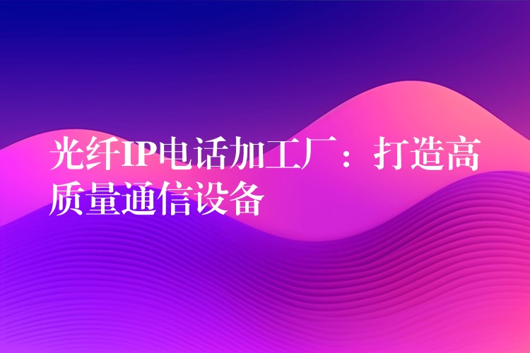 光纖IP電話加工廠:打造高質量通信設備 光纖IP電話加工廠:打造高質量通信設備