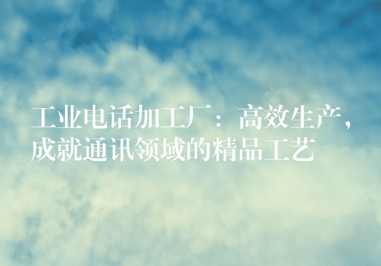  工業(yè)電話加工廠：高效生產(chǎn)，成就通訊領域的精品工藝