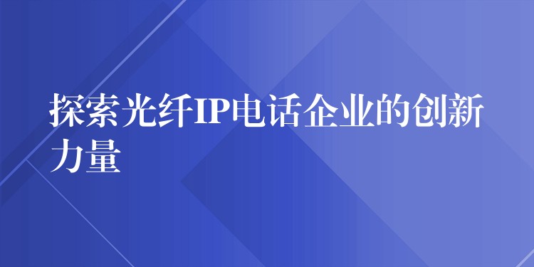 探索光纖IP電話企業(yè)的創(chuàng)新力量 探索光纖IP電話企業(yè)的創(chuàng)新力量