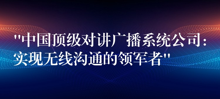 “中國頂級對講廣播系統(tǒng)公司：實(shí)現(xiàn)無線溝通的領(lǐng)軍者”