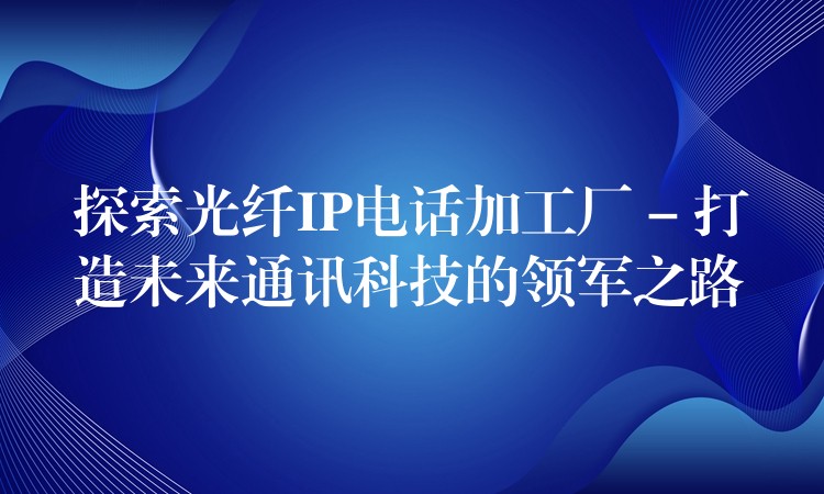 探索光纖IP電話加工廠 – 打造未來(lái)通訊科技的領(lǐng)軍之路