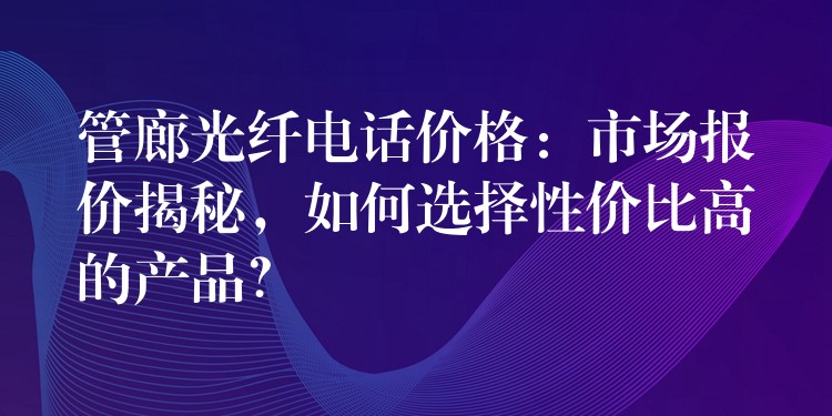 管廊光纖電話價(jià)格：市場(chǎng)報(bào)價(jià)揭秘，如何選擇性價(jià)比高的產(chǎn)品？