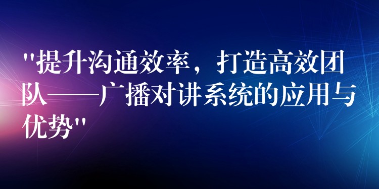 “提升溝通效率，打造高效團隊——廣播對講系統(tǒng)的應用與優(yōu)勢”
