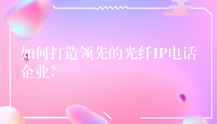如何打造領(lǐng)先的光纖IP電話企業(yè)？