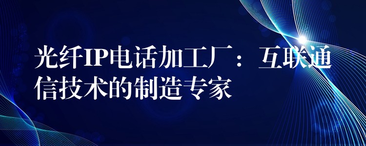 光纖IP電話加工廠：互聯(lián)通信技術(shù)的制造專家