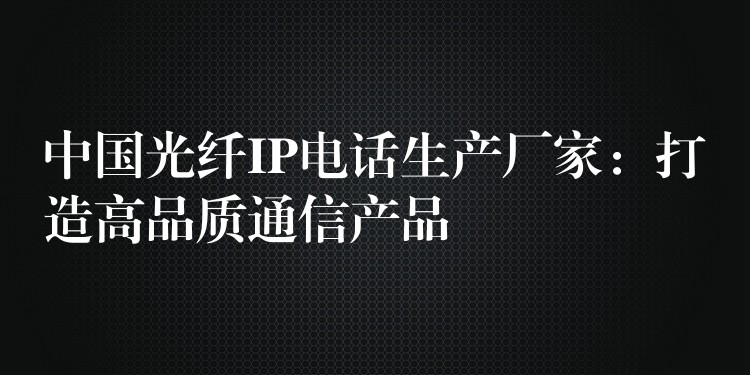 中國光纖IP電話生產(chǎn)廠家：打造高品質(zhì)通信產(chǎn)品