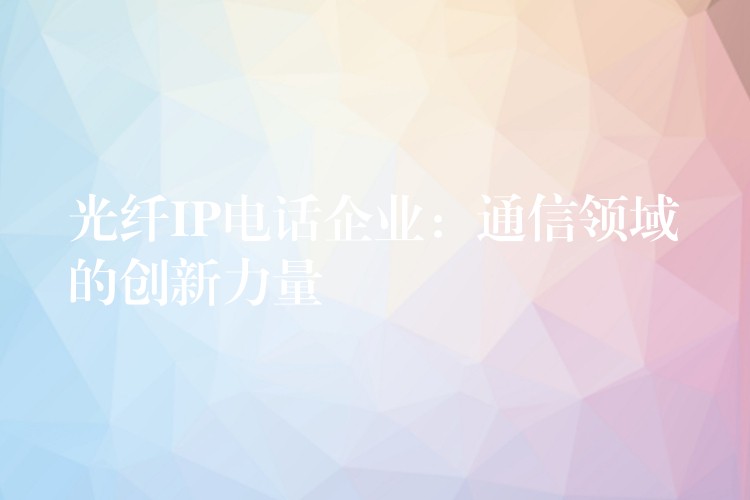 光纖IP電話企業(yè)：通信領域的創(chuàng)新力量