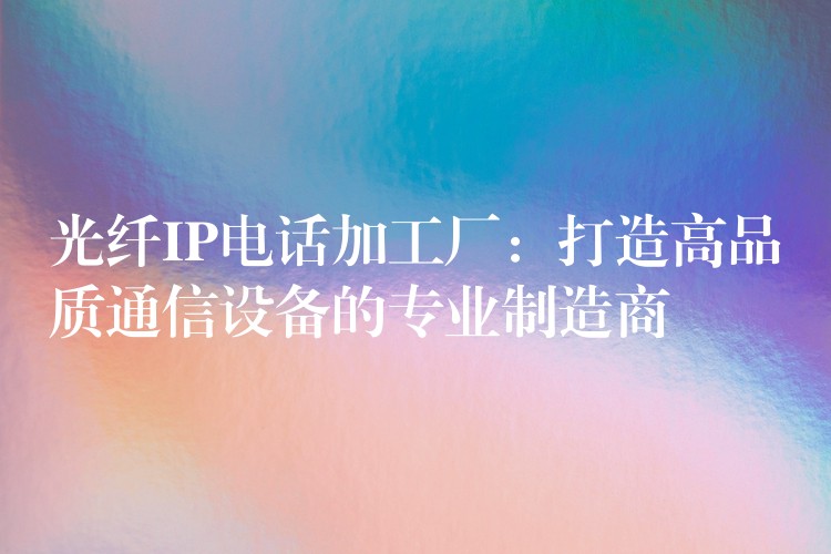 光纖IP電話加工廠:打造高品質(zhì)通信設備的專業(yè)制造商 光纖IP電話加工廠:打造高品質(zhì)通信設備的專業(yè)制造商