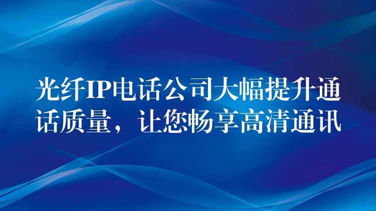 光纖IP電話公司大幅提升通話質(zhì)量，讓您暢享高清通訊