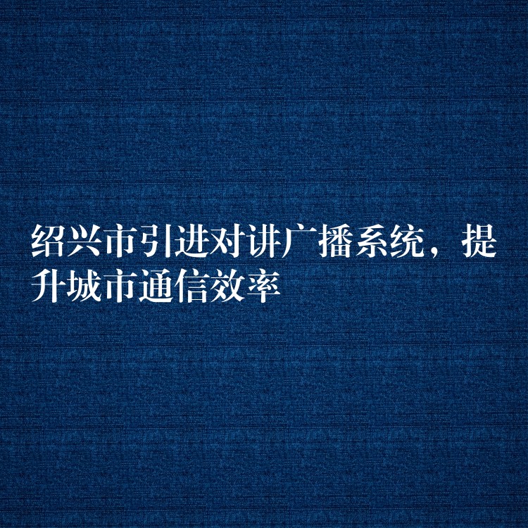 紹興市引進(jìn)對(duì)講廣播系統(tǒng)，提升城市通信效率