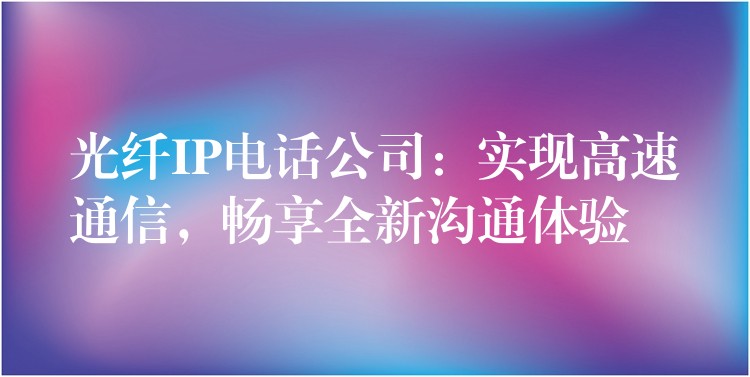 光纖IP電話公司：實現(xiàn)高速通信，暢享全新溝通體驗