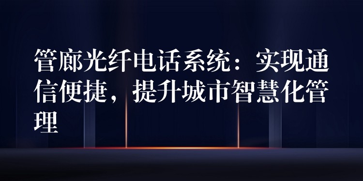 管廊光纖電話系統(tǒng)：實(shí)現(xiàn)通信便捷，提升城市智慧化管理