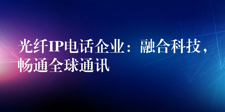  光纖IP電話企業(yè)：融合科技，暢通全球通訊